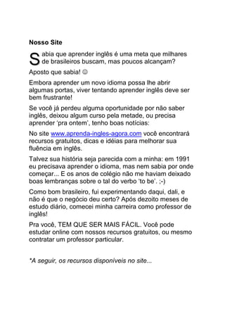 Nosso Site
    abia que aprender inglês é uma meta que milhares
S   de brasileiros buscam, mas poucos alcançam?
Aposto que sabia! ☺
Embora aprender um novo idioma possa lhe abrir
algumas portas, viver tentando aprender inglês deve ser
bem frustrante!
Se você já perdeu alguma oportunidade por não saber
inglês, deixou algum curso pela metade, ou precisa
aprender ‘pra ontem’, tenho boas notícias:
No site www.aprenda-ingles-agora.com você encontrará
recursos gratuitos, dicas e idéias para melhorar sua
fluência em inglês.
Talvez sua história seja parecida com a minha: em 1991
eu precisava aprender o idioma, mas nem sabia por onde
começar... E os anos de colégio não me haviam deixado
boas lembranças sobre o tal do verbo ‘to be’. ;-)
Como bom brasileiro, fui experimentando daqui, dali, e
não é que o negócio deu certo? Após dezoito meses de
estudo diário, comecei minha carreira como professor de
inglês!
Pra você, TEM QUE SER MAIS FÁCIL. Você pode
estudar online com nossos recursos gratuitos, ou mesmo
contratar um professor particular.


*A seguir, os recursos disponíveis no site...
 