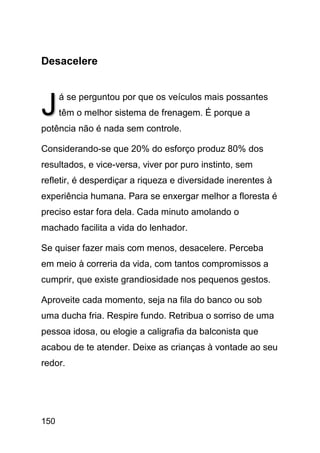 Desacelere



J     á se perguntou por que os veículos mais possantes
      têm o melhor sistema de frenagem. É porque a
potência não é nada sem controle.

Considerando-se que 20% do esforço produz 80% dos
resultados, e vice-versa, viver por puro instinto, sem
refletir, é desperdiçar a riqueza e diversidade inerentes à
experiência humana. Para se enxergar melhor a floresta é
preciso estar fora dela. Cada minuto amolando o
machado facilita a vida do lenhador.

Se quiser fazer mais com menos, desacelere. Perceba
em meio à correria da vida, com tantos compromissos a
cumprir, que existe grandiosidade nos pequenos gestos.

Aproveite cada momento, seja na fila do banco ou sob
uma ducha fria. Respire fundo. Retribua o sorriso de uma
pessoa idosa, ou elogie a caligrafia da balconista que
acabou de te atender. Deixe as crianças à vontade ao seu
redor.




150
 