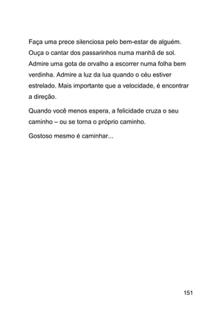 Faça uma prece silenciosa pelo bem-estar de alguém.
Ouça o cantar dos passarinhos numa manhã de sol.
Admire uma gota de orvalho a escorrer numa folha bem
verdinha. Admire a luz da lua quando o céu estiver
estrelado. Mais importante que a velocidade, é encontrar
a direção.

Quando você menos espera, a felicidade cruza o seu
caminho – ou se torna o próprio caminho.

Gostoso mesmo é caminhar...




                                                      151
 