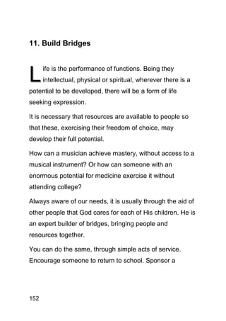 11. Build Bridges



L
      ife is the performance of functions. Being they
      intellectual, physical or spiritual, wherever there is a
potential to be developed, there will be a form of life
seeking expression.

It is necessary that resources are available to people so
that these, exercising their freedom of choice, may
develop their full potential.

How can a musician achieve mastery, without access to a
musical instrument? Or how can someone with an
enormous potential for medicine exercise it without
attending college?

Always aware of our needs, it is usually through the aid of
other people that God cares for each of His children. He is
an expert builder of bridges, bringing people and
resources together.

You can do the same, through simple acts of service.
Encourage someone to return to school. Sponsor a




152
 
