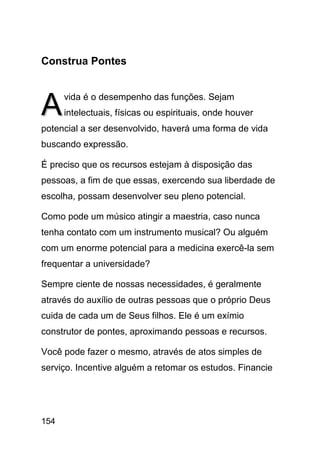 Construa Pontes



A     vida é o desempenho das funções. Sejam
      intelectuais, físicas ou espirituais, onde houver
potencial a ser desenvolvido, haverá uma forma de vida
buscando expressão.

É preciso que os recursos estejam à disposição das
pessoas, a fim de que essas, exercendo sua liberdade de
escolha, possam desenvolver seu pleno potencial.

Como pode um músico atingir a maestria, caso nunca
tenha contato com um instrumento musical? Ou alguém
com um enorme potencial para a medicina exercê-la sem
frequentar a universidade?

Sempre ciente de nossas necessidades, é geralmente
através do auxílio de outras pessoas que o próprio Deus
cuida de cada um de Seus filhos. Ele é um exímio
construtor de pontes, aproximando pessoas e recursos.

Você pode fazer o mesmo, através de atos simples de
serviço. Incentive alguém a retomar os estudos. Financie




154
 