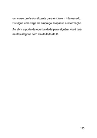 um curso profissionalizante para um jovem interessado.
Divulgue uma vaga de emprego. Repasse a informação.

Ao abrir a porta da oportunidade para alguém, você terá
muitas alegrias com ela do lado de lá.




                                                     155
 