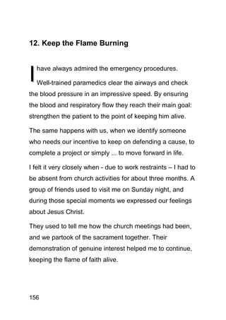 12. Keep the Flame Burning



I
    have always admired the emergency procedures.

    Well-trained paramedics clear the airways and check
the blood pressure in an impressive speed. By ensuring
the blood and respiratory flow they reach their main goal:
strengthen the patient to the point of keeping him alive.

The same happens with us, when we identify someone
who needs our incentive to keep on defending a cause, to
complete a project or simply ... to move forward in life.

I felt it very closely when - due to work restraints – I had to
be absent from church activities for about three months. A
group of friends used to visit me on Sunday night, and
during those special moments we expressed our feelings
about Jesus Christ.

They used to tell me how the church meetings had been,
and we partook of the sacrament together. Their
demonstration of genuine interest helped me to continue,
keeping the flame of faith alive.




156
 