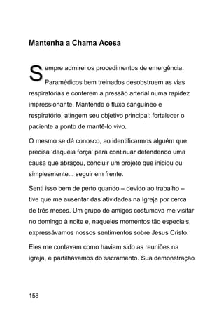 Mantenha a Chama Acesa



S     empre admirei os procedimentos de emergência.

      Paramédicos bem treinados desobstruem as vias
respiratórias e conferem a pressão arterial numa rapidez
impressionante. Mantendo o fluxo sanguíneo e
respiratório, atingem seu objetivo principal: fortalecer o
paciente a ponto de mantê-lo vivo.

O mesmo se dá conosco, ao identificarmos alguém que
precisa ‘daquela força’ para continuar defendendo uma
causa que abraçou, concluir um projeto que iniciou ou
simplesmente... seguir em frente.

Senti isso bem de perto quando – devido ao trabalho –
tive que me ausentar das atividades na Igreja por cerca
de três meses. Um grupo de amigos costumava me visitar
no domingo à noite e, naqueles momentos tão especiais,
expressávamos nossos sentimentos sobre Jesus Cristo.

Eles me contavam como haviam sido as reuniões na
igreja, e partilhávamos do sacramento. Sua demonstração




158
 