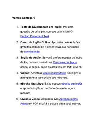 Vamos Começar?


  1. Teste de Nivelamento em Inglês: Por uma
     questão de princípio, comece pelo início! ☺
     English Placement Test

  2. Curso de Inglês Online: Aproveite nossas lições
     gratuitas com áudio e desenvolva sua habilidade
     de conversação.

  3. Seção de Áudio: Se você prefere escutar ao invés
     de ler, comece ouvindo as Parábolas de Jesus
     online. A seguir, baixe os arquivos em PDF e MP3.

  4. Vídeos: Assista a vídeos inspiradores em inglês e
     acompanhe a transcrição dos mesmos.

  5. eBooks Gratuitos: Baixe nossos ebooks em inglês
     e aprenda inglês no conforto do seu lar agora
     mesmo!

  6. Livros à Venda: Adquira o livro Aprenda Inglês
     Agora em PDF e MP3 e estude onde você estiver.
 