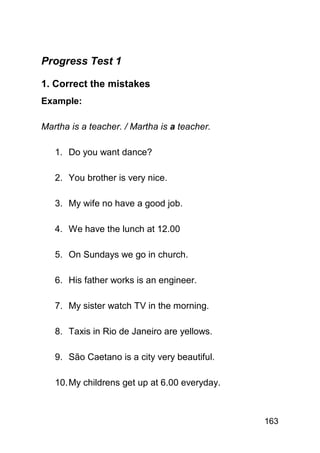 Progress Test 1

1. Correct the mistakes
Example:

Martha is a teacher. / Martha is a teacher.

   1. Do you want dance?

   2. You brother is very nice.

   3. My wife no have a good job.

   4. We have the lunch at 12.00

   5. On Sundays we go in church.

   6. His father works is an engineer.

   7. My sister watch TV in the morning.

   8. Taxis in Rio de Janeiro are yellows.

   9. São Caetano is a city very beautiful.

   10. My childrens get up at 6.00 everyday.



                                               163
 