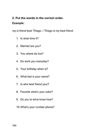 2. Put the words in the correct order.
Example:

my is friend best Thiago. / Thiago is my best friend.

   1. Is what time it?

   2. Married are you?

   3. You where do live?

   4. Do work you everyday?

   5. Your birthday when is?

   6. What last is your name?

   7. Is who best friend your?

   8. Favorite what’s your color?

   9. Do you to drive know how?

   10. What’s your number phone?




164
 