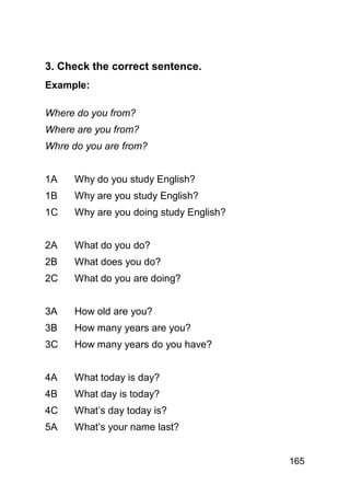 3. Check the correct sentence.
Example:

Where do you from?
Where are you from?
Whre do you are from?


1A    Why do you study English?
1B    Why are you study English?
1C    Why are you doing study English?


2A    What do you do?
2B    What does you do?
2C    What do you are doing?


3A    How old are you?
3B    How many years are you?
3C    How many years do you have?


4A    What today is day?
4B    What day is today?
4C    What’s day today is?
5A    What’s your name last?


                                         165
 