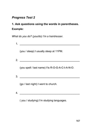 Progress Test 2

1. Ask questions using the words in parentheses.
Example:

What do you do? (you/do) I’m a hairdresser.

   1. _________________________________________

      (you / sleep) I usually sleep at 11PM.


   2. _________________________________________

      (you spell / last name) I’ts R-O-G-A-C-I-A-N-O.


   3. _________________________________________

      (go / last night) I went to church.


   4. _________________________________________

      ( you / studying) I’m studying languages.




                                                        167
 