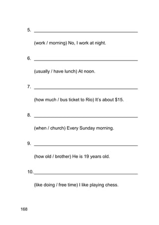 5. _________________________________________

      (work / morning) No, I work at night.


  6. _________________________________________

      (usually / have lunch) At noon.


  7. _________________________________________

      (how much / bus ticket to Rio) It’s about $15.


  8. _________________________________________

      (when / church) Every Sunday morning.


  9. _________________________________________

      (how old / brother) He is 19 years old.


  10. _________________________________________

      (like doing / free time) I like playing chess.




168
 