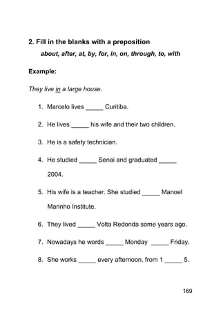 2. Fill in the blanks with a preposition
    about, after, at, by, for, in, on, through, to, with

Example:

They live in a large house.

   1. Marcelo lives _____ Curitiba.

   2. He lives _____ his wife and their two children.

   3. He is a safety technician.

   4. He studied _____ Senai and graduated _____

      2004.

   5. His wife is a teacher. She studied _____ Manoel

      Marinho Institute.

   6. They lived _____ Volta Redonda some years ago.

   7. Nowadays he words _____ Monday _____ Friday.

   8. She works _____ every afternoon, from 1 _____ 5.



                                                           169
 
