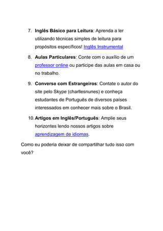 7. Inglês Básico para Leitura: Aprenda a ler
        utilizando técnicas simples de leitura para
        propósitos específicos! Inglês Instrumental

   8. Aulas Particulares: Conte com o auxílio de um
        professor online ou participe das aulas em casa ou
        no trabalho.

   9. Converse com Estrangeiros: Contate o autor do
        site pelo Skype (charllesnunes) e conheça
        estudantes de Português de diversos países
        interessados em conhecer mais sobre o Brasil.

   10. Artigos em Inglês/Português: Amplie seus
        horizontes lendo nossos artigos sobre
        aprendizagem de idiomas.

Como eu poderia deixar de compartilhar tudo isso com
você?
 