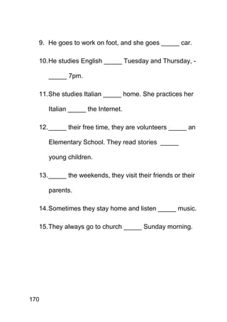 9. He goes to work on foot, and she goes _____ car.

  10. He studies English _____ Tuesday and Thursday, -

      _____ 7pm.

  11. She studies Italian _____ home. She practices her

      Italian _____ the Internet.

  12. _____ their free time, they are volunteers _____ an

      Elementary School. They read stories _____

      young children.

  13. _____ the weekends, they visit their friends or their

      parents.

  14. Sometimes they stay home and listen _____ music.

  15. They always go to church _____ Sunday morning.




170
 