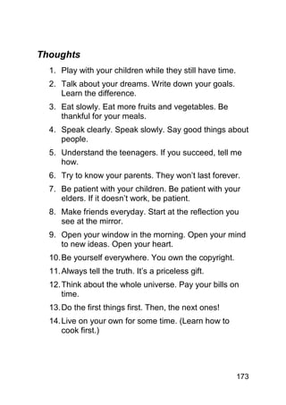 Thoughts
  1. Play with your children while they still have time.
  2. Talk about your dreams. Write down your goals.
     Learn the difference.
  3. Eat slowly. Eat more fruits and vegetables. Be
     thankful for your meals.
  4. Speak clearly. Speak slowly. Say good things about
     people.
  5. Understand the teenagers. If you succeed, tell me
     how.
  6. Try to know your parents. They won’t last forever.
  7. Be patient with your children. Be patient with your
     elders. If it doesn’t work, be patient.
  8. Make friends everyday. Start at the reflection you
     see at the mirror.
  9. Open your window in the morning. Open your mind
     to new ideas. Open your heart.
  10. Be yourself everywhere. You own the copyright.
  11. Always tell the truth. It’s a priceless gift.
  12. Think about the whole universe. Pay your bills on
      time.
  13. Do the first things first. Then, the next ones!
  14. Live on your own for some time. (Learn how to
      cook first.)




                                                           173
 