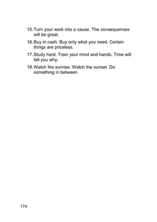15. Turn your work into a cause. The consequences
      will be great.
  16. Buy in cash. Buy only what you need. Certain
      things are priceless.
  17. Study hard. Train your mind and hands. Time will
      tell you why.
  18. Watch the sunrise. Watch the sunset. Do
      something in between.




174
 