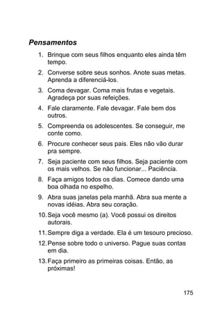 Pensamentos
  1. Brinque com seus filhos enquanto eles ainda têm
     tempo.
  2. Converse sobre seus sonhos. Anote suas metas.
     Aprenda a diferenciá-los.
  3. Coma devagar. Coma mais frutas e vegetais.
     Agradeça por suas refeições.
  4. Fale claramente. Fale devagar. Fale bem dos
     outros.
  5. Compreenda os adolescentes. Se conseguir, me
     conte como.
  6. Procure conhecer seus pais. Eles não vão durar
     pra sempre.
  7. Seja paciente com seus filhos. Seja paciente com
     os mais velhos. Se não funcionar... Paciência.
  8. Faça amigos todos os dias. Comece dando uma
     boa olhada no espelho.
  9. Abra suas janelas pela manhã. Abra sua mente a
     novas idéias. Abra seu coração.
  10. Seja você mesmo (a). Você possui os direitos
      autorais.
  11. Sempre diga a verdade. Ela é um tesouro precioso.
  12. Pense sobre todo o universo. Pague suas contas
      em dia.
  13. Faça primeiro as primeiras coisas. Então, as
      próximas!


                                                      175
 