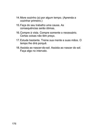 14. More sozinho (a) por algum tempo. (Aprenda a
      cozinhar primeiro.)
  15. Faça do seu trabalho uma causa. As
      consequências serão ótimas.
  16. Compre à vista. Compre somente o necessário.
      Certas coisas não têm preço.
  17. Estude bastante. Treine sua mente e suas mãos. O
      tempo lhe dirá porquê.
  18. Assista ao nascer-do-sol. Assista ao nascer do sol.
      Faça algo no intervalo.




176
 