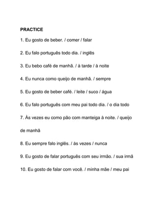 PRACTICE

1. Eu gosto de beber. / comer / falar

2. Eu falo português todo dia. / inglês

3. Eu bebo café de manhã. / à tarde / à noite

4. Eu nunca como queijo de manhã. / sempre

5. Eu gosto de beber café. / leite / suco / água

6. Eu falo português com meu pai todo dia. / o dia todo

7. Às vezes eu como pão com manteiga à noite. / queijo

de manhã

8. Eu sempre falo inglês. / às vezes / nunca

9. Eu gosto de falar português com seu irmão. / sua irmã

10. Eu gosto de falar com você. / minha mãe / meu pai
 