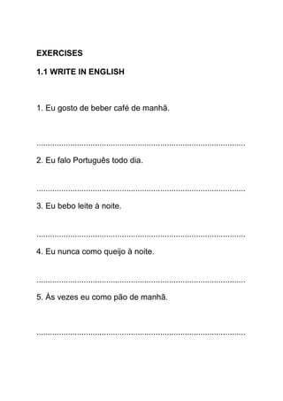 EXERCISES

1.1 WRITE IN ENGLISH



1. Eu gosto de beber café de manhã.



.............................................................................................

2. Eu falo Português todo dia.


.............................................................................................

3. Eu bebo leite à noite.


.............................................................................................

4. Eu nunca como queijo à noite.


.............................................................................................

5. Às vezes eu como pão de manhã.



.............................................................................................
 