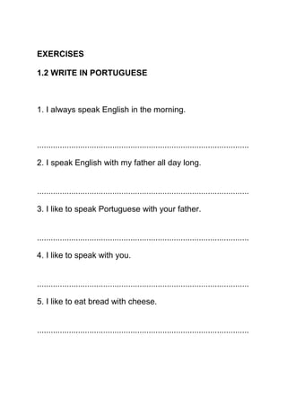 EXERCISES

1.2 WRITE IN PORTUGUESE



1. I always speak English in the morning.



.............................................................................................

2. I speak English with my father all day long.


.............................................................................................

3. I like to speak Portuguese with your father.


.............................................................................................

4. I like to speak with you.


.............................................................................................

5. I like to eat bread with cheese.


.............................................................................................
 
