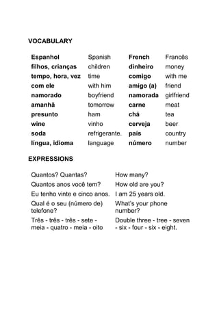 VOCABULARY

Espanhol             Spanish         French         Francês
filhos, crianças     children        dinheiro       money
tempo, hora, vez     time            comigo         with me
com ele              with him        amigo (a)      friend
namorado             boyfriend       namorada       girlfriend
amanhã               tomorrow        carne          meat
presunto             ham             chá            tea
wine                 vinho           cerveja        beer
soda                 refrigerante.   país           country
língua, idioma       language        número         number

EXPRESSIONS

Quantos? Quantas?                How many?
Quantos anos você tem?           How old are you?
Eu tenho vinte e cinco anos. I am 25 years old.
Qual é o seu (número de)         What’s your phone
telefone?                        number?
Três - três - três - sete -      Double three - tree - seven
meia - quatro - meia - oito      - six - four - six - eight.
 