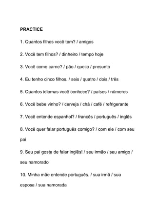 PRACTICE

1. Quantos filhos você tem? / amigos

2. Você tem filhos? / dinheiro / tempo hoje

3. Você come carne? / pão / queijo / presunto

4. Eu tenho cinco filhos. / seis / quatro / dois / três

5. Quantos idiomas você conhece? / países / números

6. Você bebe vinho? / cerveja / chá / café / refrigerante

7. Você entende espanhol? / francês / português / inglês

8. Você quer falar português comigo? / com ele / com seu

pai

9. Seu pai gosta de falar inglês! / seu irmão / seu amigo /

seu namorado

10. Minha mãe entende português. / sua irmã / sua

esposa / sua namorada
 