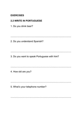 EXERCISES

2.2 WRITE IN PORTUGUESE

1. Do you drink beer?



.............................................................................................

2. Do you understand Spanish?



.............................................................................................

3. Do you want to speak Portuguese with him?



.............................................................................................

4. How old are you?



.............................................................................................

5. What’s your telephone number?



.............................................................................................
 