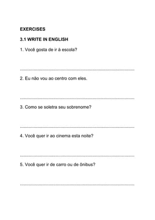 EXERCISES

3.1 WRITE IN ENGLISH

1. Você gosta de ir à escola?



.............................................................................................

2. Eu não vou ao centro com eles.



.............................................................................................

3. Como se soletra seu sobrenome?



.............................................................................................

4. Você quer ir ao cinema esta noite?



.............................................................................................

5. Você quer ir de carro ou de ônibus?



.............................................................................................
 