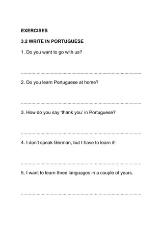 EXERCISES

3.2 WRITE IN PORTUGUESE

1. Do you want to go with us?



.............................................................................................

2. Do you learn Portuguese at home?



.............................................................................................

3. How do you say ‘thank you’ in Portuguese?



.............................................................................................

4. I don’t speak German, but I have to learn it!



.............................................................................................

5. I want to learn three languages in a couple of years.



.............................................................................................
 
