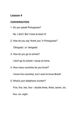 Lesson 4

CONVERSATION

1. Do you speak Portuguese?

  No, I don't. But I have to learn it!

2. How do you say ‘thank you’ in Portuguese?

  ‘Obrigado’, or ‘obrigada’.

3. How do you go to school?

  I don't go to school. I study at home.

4. How many countries do you know?

  I know five countries, but I want to know Brazil!

5. What's your telephone number?

  Five, five, two, four - double three, three, seven, six,

  four, six, eight.
 