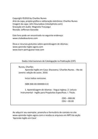 Copyright ©2010 by Charlles Nunes
Arte da capa, projeto gráfico e editoração eletrônica: Charlles Nunes
Imagem da capa: John Kounadeas (istockphoto.com)
Gravação em áudio: Magnolia Yrasuegui
Revisão: Jefferson Azevedo

Este livro pode ser encontrado no seguinte endereço:
www.clubedeautores.com

Dicas e recursos gratuitos sobre aprendizagem de idiomas:
www.aprenda-ingles-agora.com
www.learn-portuguese-now.com



         Dados Internacionais de Catalogação na Publicação (CIP):

      Nunes, Charlles
             Aprenda Inglês em Casa: Discovery / Charlles Nunes. - Rio de
      Janeiro: edição do autor, 2010.

             Inclui índice remissivo.

             ISBN XXX-XX-XXXXXX-X-X

             1. Aprendizagem de idiomas - língua inglesa. 2. Leitura
        Instrumental - Inglês para Propósitos Específicos. I. Título.

                                                     CDD – XXX.XX
                                                     CDU – XX.XX



Ao adquirir seu exemplar, preencha o formulário de contato no site
www.aprenda-ingles-agora.com e receba os arquivos em MP3 da seção
‘Aprenda Inglês em Casa’.
 