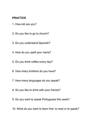 PRACTICE

1. How old are you?


2. Do you like to go to church?


3. Do you understand Spanish?


4. How do you spell your name?


5. Do you drink coffee every day?


6. How many brothers do you have?


7. How many languages do you speak?


8. Do you like to drink with your friends?


9. Do you want to speak Portuguese this week?


10. What do you want to learn first: to read or to speak?
 