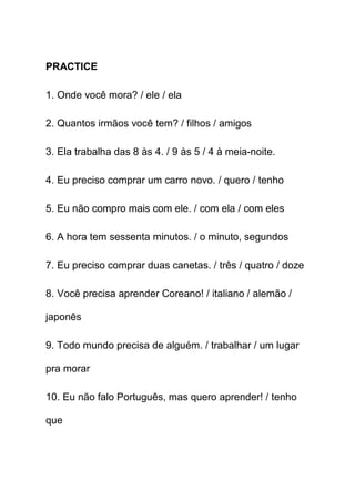 PRACTICE

1. Onde você mora? / ele / ela

2. Quantos irmãos você tem? / filhos / amigos

3. Ela trabalha das 8 às 4. / 9 às 5 / 4 à meia-noite.

4. Eu preciso comprar um carro novo. / quero / tenho

5. Eu não compro mais com ele. / com ela / com eles

6. A hora tem sessenta minutos. / o minuto, segundos

7. Eu preciso comprar duas canetas. / três / quatro / doze

8. Você precisa aprender Coreano! / italiano / alemão /

japonês

9. Todo mundo precisa de alguém. / trabalhar / um lugar

pra morar

10. Eu não falo Português, mas quero aprender! / tenho

que
 