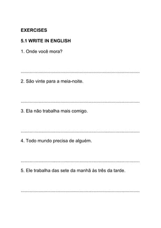 EXERCISES

5.1 WRITE IN ENGLISH

1. Onde você mora?



.............................................................................................

2. São vinte para a meia-noite.



.............................................................................................

3. Ela não trabalha mais comigo.



.............................................................................................

4. Todo mundo precisa de alguém.



.............................................................................................

5. Ele trabalha das sete da manhã às três da tarde.



.............................................................................................
 