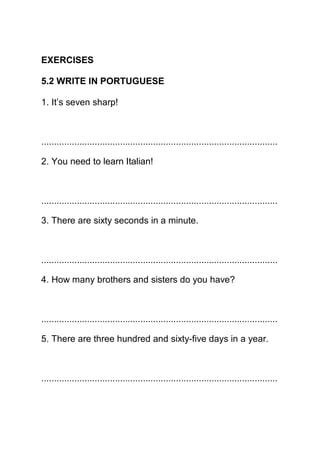 EXERCISES

5.2 WRITE IN PORTUGUESE

1. It’s seven sharp!



.............................................................................................

2. You need to learn Italian!



.............................................................................................

3. There are sixty seconds in a minute.



.............................................................................................

4. How many brothers and sisters do you have?



.............................................................................................

5. There are three hundred and sixty-five days in a year.



.............................................................................................
 