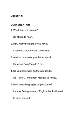 Lesson 6


CONVERSATION

1. What time is it, please?

  It’s fifteen to noon.

2. How many brothers to you have?

  I have two brothers and one sister.

3. At what time does your father work?

  He works from 7 am to 3 pm.

4. Do you have work on the weekends?

  No, I don’t. I work from Monday to Friday.

5. How many languages do you speak?

  I speak Portuguese and English, but I still need

  to learn Spanish!
 