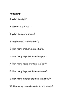 PRACTICE

1. What time is it?


2. Where do you live?


3. What time do you work?


4. Do you need to buy anything?


5. How many brothers do you have?


6. How many days are there in a year?


7. How many hours are there in a day?


8. How many days are there in a week?


9. How many minutes are there in an hour?


10. How many seconds are there in a minute?
 