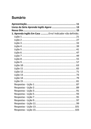 Sumário
Apresentação...................................................................... 11
Livros da Série Aprenda Inglês Agora .................................. 13
Nosso Site........................................................................... 15
1. Aprenda Inglês Em Casa ...........Erro! Indicador não definido.
   Lição 1 ................................................................................... 21
   Lição 2 ................................................................................... 27
   Lição 3 ................................................................................... 33
   Lição 4 ................................................................................... 39
   Lição 5 ................................................................................... 41
   Lição 6 ................................................................................... 47
   Lição 7 ................................................................................... 49
   Lição 8 ................................................................................... 55
   Lição 9 ................................................................................... 57
   Lição 10 ................................................................................. 63
   Lição 11 ................................................................................. 65
   Lição 12 ................................................................................. 71
   Lição 13 ................................................................................. 73
   Lição 14 ................................................................................. 79
   Lição 15 ................................................................................. 81
   Respostas - Lição 1................................................................ 87
   Respostas - Lição 2................................................................ 89
   Respostas - Lição 3................................................................ 91
   Respostas - Lição 5................................................................ 93
   Respostas - Lição 7................................................................ 95
   Respostas - Lição 9................................................................ 97
   Respostas - Lição 11.............................................................. 99
   Respostas - Lição 13............................................................ 101
   Respostas - Lição 15............................................................ 103
 