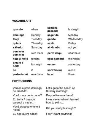 VOCABULARY

                             semana
quando         when                            last night
                             passada
domingo        Sunday        segunda           Monday
terça          Tuesday       quarta            Wednesday
quinta         Thursday      sexta             Friday
sábado         Saturday      ainda não         not yet
com eles,
               with them     perto daqui       near here
com elas
hoje à noite   tonight       essa semana       this week
ontem à
               last night    ontem             yesterday
noite
se             if            sozinho (a)       alone
perto daqui    near here     lá, aí            there

EXPRESSIONS

Vamos à praia domingo       Let’s go to the beach on
de manhã?                   Sunday morning?
Você mora perto daqui?      Do you live near here?
Eu tinha 7 quando           I was seven when I learned
aprendi a nadar...          how to swim…
Você estudou ontem à
                            Did you study last night?
noite?
Eu não quero nada!!         I don't want anything!
 