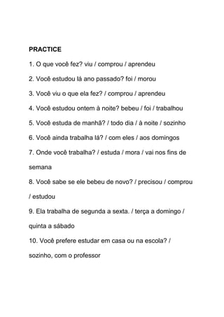 PRACTICE

1. O que você fez? viu / comprou / aprendeu

2. Você estudou lá ano passado? foi / morou

3. Você viu o que ela fez? / comprou / aprendeu

4. Você estudou ontem à noite? bebeu / foi / trabalhou

5. Você estuda de manhã? / todo dia / à noite / sozinho

6. Você ainda trabalha lá? / com eles / aos domingos

7. Onde você trabalha? / estuda / mora / vai nos fins de

semana

8. Você sabe se ele bebeu de novo? / precisou / comprou

/ estudou

9. Ela trabalha de segunda a sexta. / terça a domingo /

quinta a sábado

10. Você prefere estudar em casa ou na escola? /

sozinho, com o professor
 