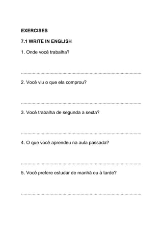 EXERCISES

7.1 WRITE IN ENGLISH

1. Onde você trabalha?



.............................................................................................

2. Você viu o que ela comprou?



.............................................................................................

3. Você trabalha de segunda a sexta?



.............................................................................................

4. O que você aprendeu na aula passada?



.............................................................................................

5. Você prefere estudar de manhã ou à tarde?



.............................................................................................
 