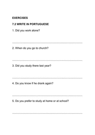 EXERCISES

7.2 WRITE IN PORTUGUESE

1. Did you work alone?



.............................................................................................

2. When do you go to church?



.............................................................................................

3. Did you study there last year?



.............................................................................................

4. Do you know if he drank again?



.............................................................................................

5. Do you prefer to study at home or at school?



.............................................................................................
 