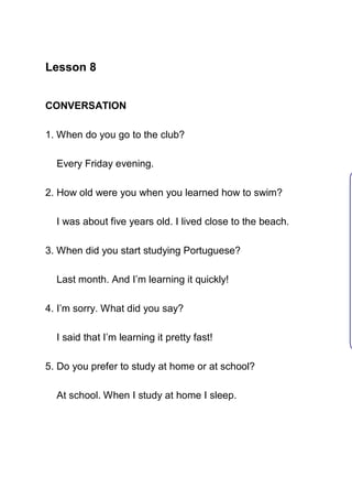 Lesson 8


CONVERSATION

1. When do you go to the club?

  Every Friday evening.

2. How old were you when you learned how to swim?

  I was about five years old. I lived close to the beach.

3. When did you start studying Portuguese?

  Last month. And I’m learning it quickly!

4. I’m sorry. What did you say?

  I said that I’m learning it pretty fast!

5. Do you prefer to study at home or at school?

  At school. When I study at home I sleep.
 