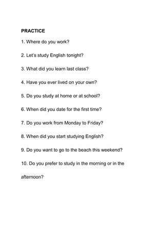 PRACTICE

1. Where do you work?

2. Let’s study English tonight?

3. What did you learn last class?

4. Have you ever lived on your own?

5. Do you study at home or at school?

6. When did you date for the first time?

7. Do you work from Monday to Friday?

8. When did you start studying English?

9. Do you want to go to the beach this weekend?

10. Do you prefer to study in the morning or in the

afternoon?
 