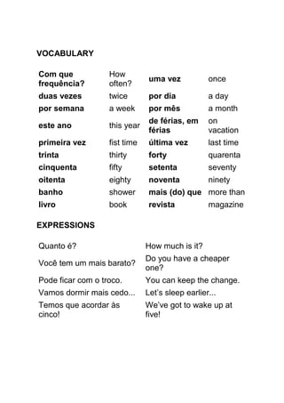 VOCABULARY

Com que            How
                                uma vez           once
frequência?        often?
duas vezes         twice        por dia           a day
por semana         a week       por mês           a month
                                de férias, em     on
este ano           this year
                                férias            vacation
primeira vez       fist time    última vez        last time
trinta             thirty       forty             quarenta
cinquenta          fifty        setenta           seventy
oitenta            eighty       noventa           ninety
banho              shower       mais (do) que more than
livro              book         revista           magazine

EXPRESSIONS

Quanto é?                      How much is it?
                               Do you have a cheaper
Você tem um mais barato?
                               one?
Pode ficar com o troco.        You can keep the change.
Vamos dormir mais cedo...      Let’s sleep earlier...
Temos que acordar às           We’ve got to wake up at
cinco!                         five!
 