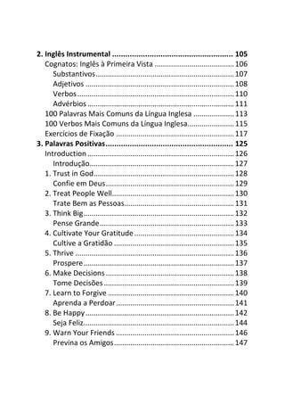 2. Inglês Instrumental ....................................................... 105
   Cognatos: Inglês à Primeira Vista ....................................... 106
      Substantivos.................................................................... 107
      Adjetivos ......................................................................... 108
      Verbos ............................................................................. 110
      Advérbios ........................................................................ 111
   100 Palavras Mais Comuns da Língua Inglesa .................... 113
   100 Verbos Mais Comuns da Língua Inglesa....................... 115
   Exercícios de Fixação .......................................................... 117
3. Palavras Positivas.......................................................... 125
   Introduction ........................................................................ 126
      Introdução....................................................................... 127
   1. Trust in God..................................................................... 128
      Confie em Deus............................................................... 129
   2. Treat People Well............................................................ 130
      Trate Bem as Pessoas...................................................... 131
   3. Think Big.......................................................................... 132
      Pense Grande.................................................................. 133
   4. Cultivate Your Gratitude ................................................. 134
      Cultive a Gratidão ........................................................... 135
   5. Thrive .............................................................................. 136
      Prospere.......................................................................... 137
   6. Make Decisions ............................................................... 138
      Tome Decisões ................................................................ 139
   7. Learn to Forgive .............................................................. 140
      Aprenda a Perdoar.......................................................... 141
   8. Be Happy ......................................................................... 142
      Seja Feliz.......................................................................... 144
   9. Warn Your Friends .......................................................... 146
      Previna os Amigos........................................................... 147
 