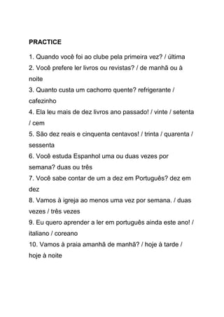 PRACTICE

1. Quando você foi ao clube pela primeira vez? / última
2. Você prefere ler livros ou revistas? / de manhã ou à
noite
3. Quanto custa um cachorro quente? refrigerante /
cafezinho
4. Ela leu mais de dez livros ano passado! / vinte / setenta
/ cem
5. São dez reais e cinquenta centavos! / trinta / quarenta /
sessenta
6. Você estuda Espanhol uma ou duas vezes por
semana? duas ou três
7. Você sabe contar de um a dez em Português? dez em
dez
8. Vamos à igreja ao menos uma vez por semana. / duas
vezes / três vezes
9. Eu quero aprender a ler em português ainda este ano! /
italiano / coreano
10. Vamos à praia amanhã de manhã? / hoje à tarde /
hoje à noite
 