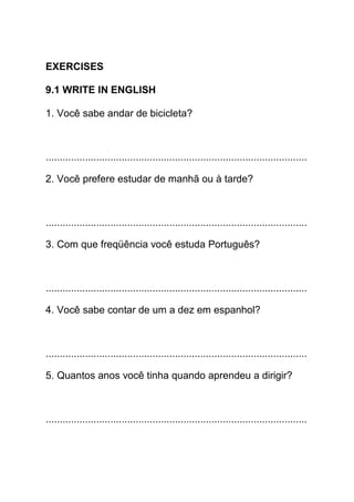 EXERCISES

9.1 WRITE IN ENGLISH

1. Você sabe andar de bicicleta?



.............................................................................................

2. Você prefere estudar de manhã ou à tarde?



.............................................................................................

3. Com que freqüência você estuda Português?



.............................................................................................

4. Você sabe contar de um a dez em espanhol?



.............................................................................................

5. Quantos anos você tinha quando aprendeu a dirigir?



.............................................................................................
 
