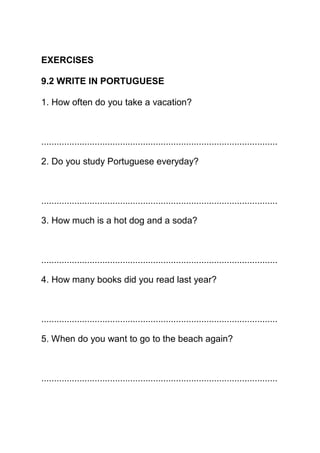 EXERCISES

9.2 WRITE IN PORTUGUESE

1. How often do you take a vacation?



.............................................................................................

2. Do you study Portuguese everyday?



.............................................................................................

3. How much is a hot dog and a soda?



.............................................................................................

4. How many books did you read last year?



.............................................................................................

5. When do you want to go to the beach again?



.............................................................................................
 