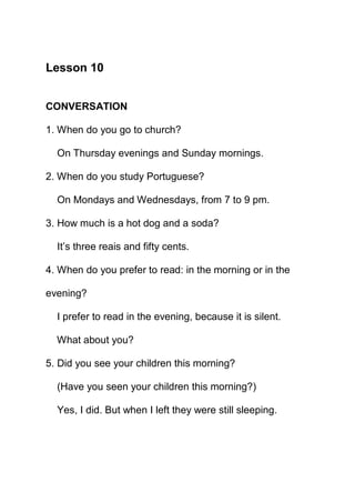 Lesson 10


CONVERSATION

1. When do you go to church?

  On Thursday evenings and Sunday mornings.

2. When do you study Portuguese?

  On Mondays and Wednesdays, from 7 to 9 pm.

3. How much is a hot dog and a soda?

  It’s three reais and fifty cents.

4. When do you prefer to read: in the morning or in the

evening?

  I prefer to read in the evening, because it is silent.

  What about you?

5. Did you see your children this morning?

  (Have you seen your children this morning?)

  Yes, I did. But when I left they were still sleeping.
 